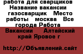 работа для сварщиков › Название вакансии ­ газосварщик › Место работы ­ москва - Все города Работа » Вакансии   . Алтайский край,Яровое г.